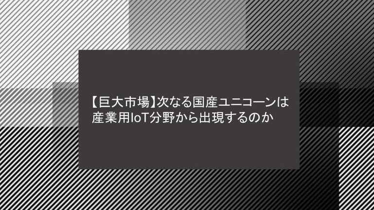 【巨大市場】次なる国産ユニコーンは産業用IoT分野から出現するのか